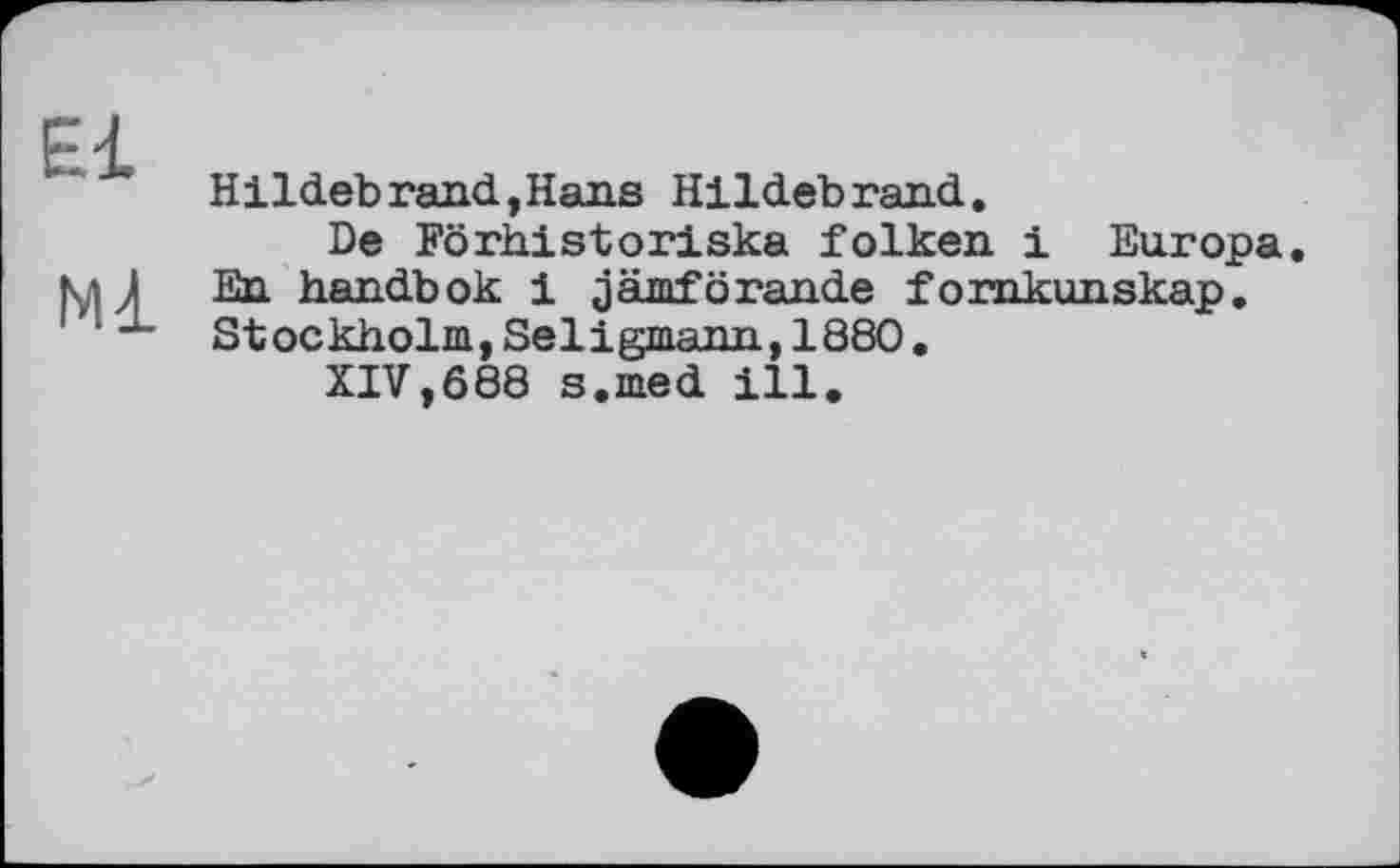 ﻿El
Ml
Hildebrand,Hans Hildebrand.
De Förhistoriska folken і Europa. En handbok і jämförande fornkunskap. Stockholm, Seligmann, 1880.
XIV,688 s.med ill.